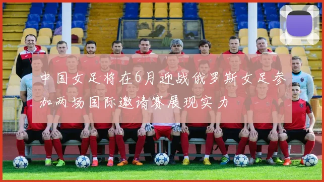 中国女足将在6月迎战俄罗斯女足参加两场国际邀请赛展现实力