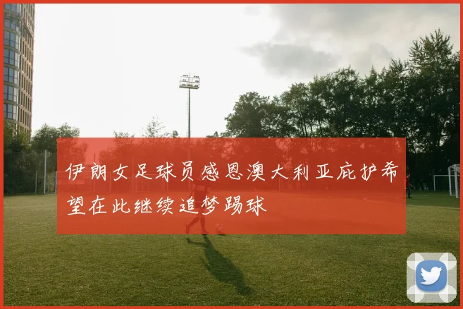 伊朗女足球员感恩澳大利亚庇护希望在此继续追梦踢球