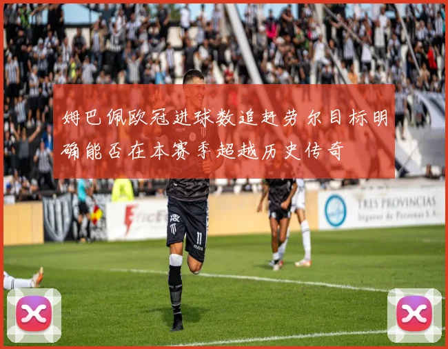 姆巴佩欧冠进球数追赶劳尔目标明确能否在本赛季超越历史传奇