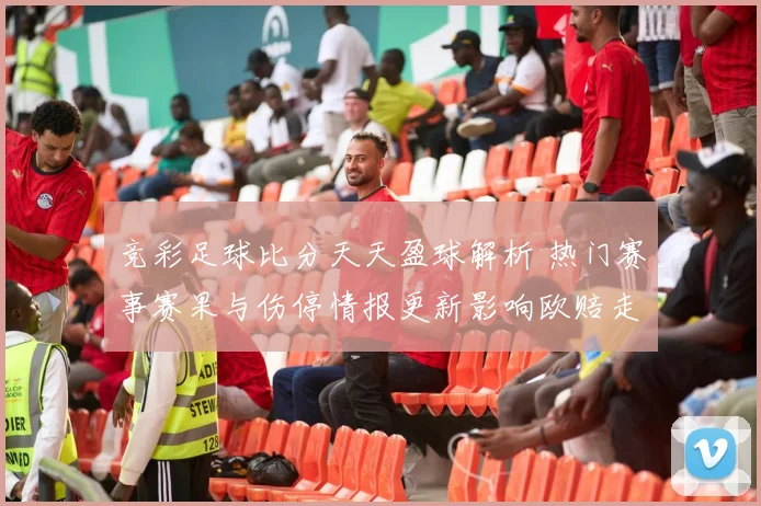 竞彩足球比分天天盈球解析 热门赛事赛果与伤停情报更新影响欧赔走势