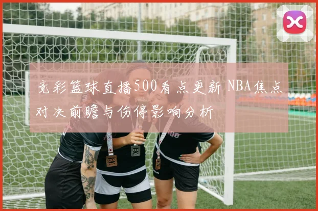 竞彩篮球直播500看点更新 NBA焦点对决前瞻与伤停影响分析