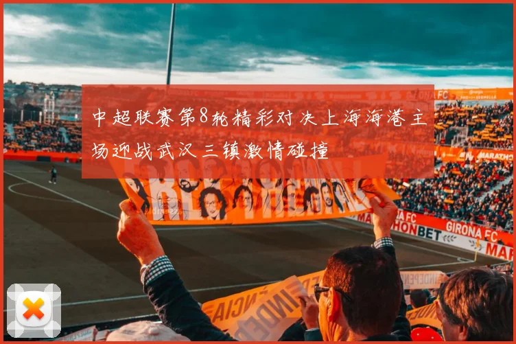中超联赛第8轮精彩对决上海海港主场迎战武汉三镇激情碰撞