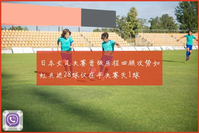 日本女足决赛晋级历程回顾攻势如虹共进28球仅在半决赛失1球