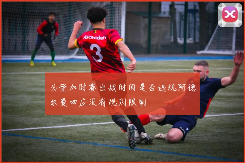 戈登加时赛出战时间是否违规阿德尔曼回应没有规则限制