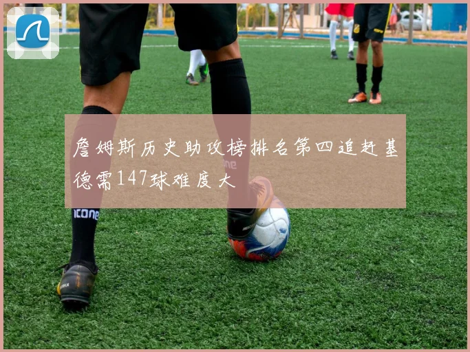 詹姆斯历史助攻榜排名第四追赶基德需147球难度大