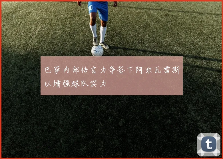 巴萨内部传言力争签下阿尔瓦雷斯以增强球队实力