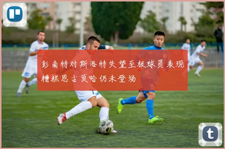 彭南特对斯洛特失望至极球员表现糟糕恩古莫哈仍未登场