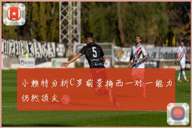 小赖特分析C罗前景梅西一对一能力仍然顶尖