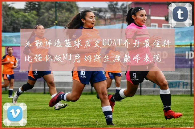 米勒评选篮球历史GOAT乔丹最佳科比强化版MJ詹姆斯生涯巅峰表现