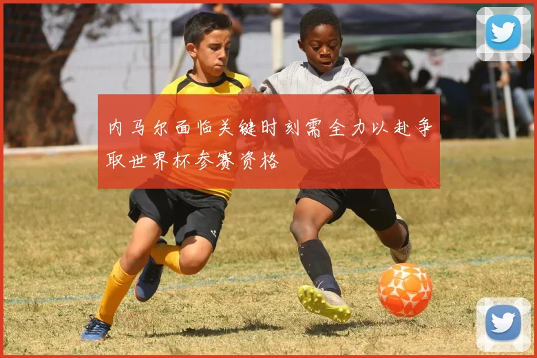 内马尔面临关键时刻需全力以赴争取世界杯参赛资格