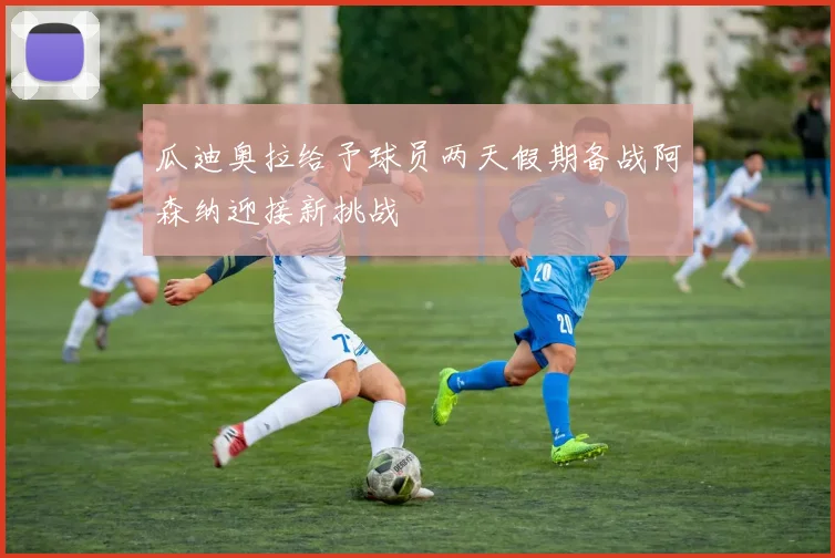 瓜迪奥拉给予球员两天假期备战阿森纳迎接新挑战