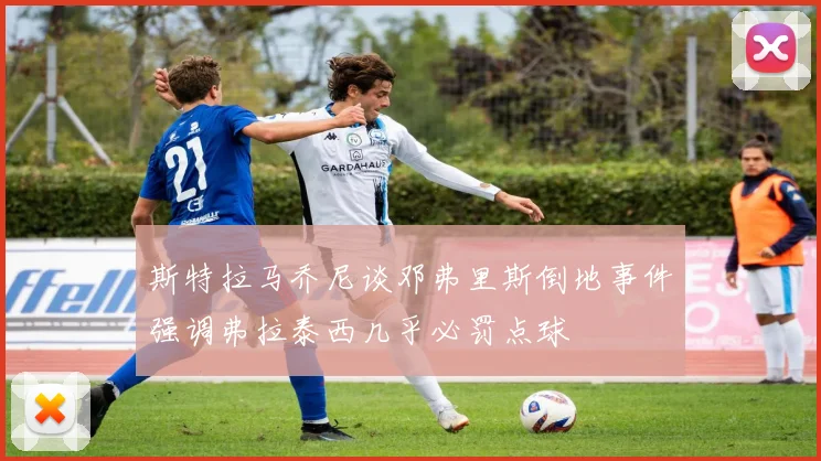 斯特拉马乔尼谈邓弗里斯倒地事件强调弗拉泰西几乎必罚点球