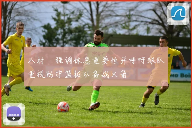 八村塁强调休息重要性并呼吁球队重视防守篮板以备战火箭