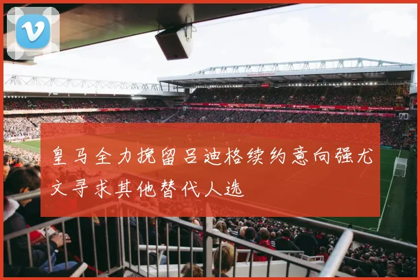 皇马全力挽留吕迪格续约意向强尤文寻求其他替代人选