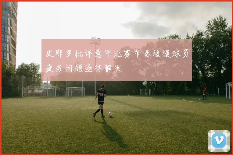 皮耶罗批评意甲比赛节奏缓慢球员疲劳问题亟待解决