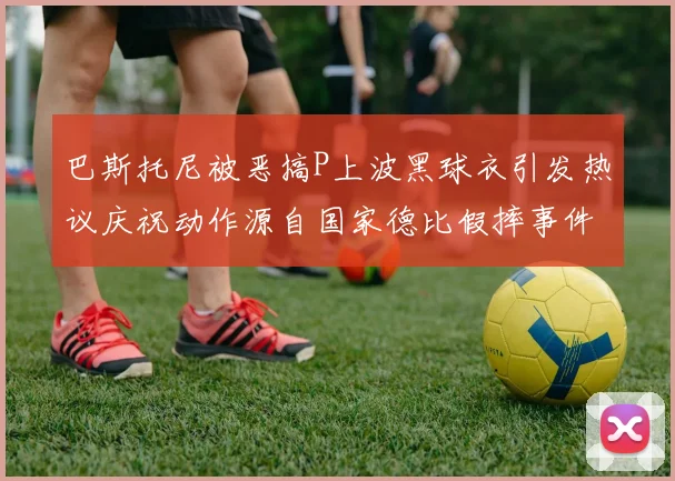 巴斯托尼被恶搞P上波黑球衣引发热议庆祝动作源自国家德比假摔事件