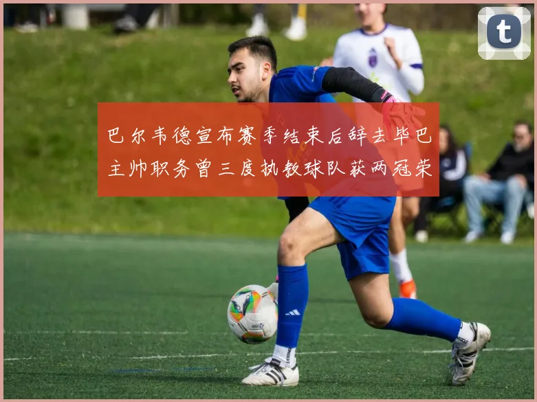 巴尔韦德宣布赛季结束后辞去毕巴主帅职务曾三度执教球队获两冠荣耀