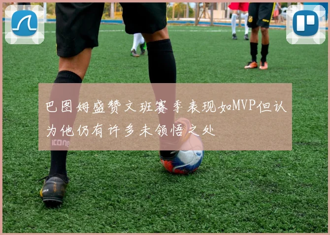 巴图姆盛赞文班赛季表现如MVP但认为他仍有许多未领悟之处