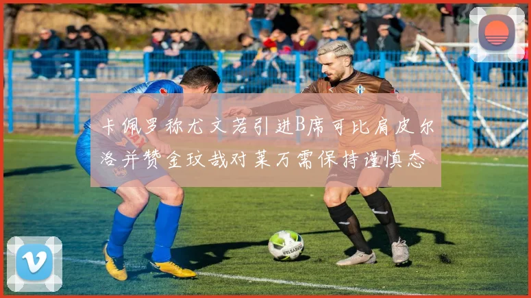 卡佩罗称尤文若引进B席可比肩皮尔洛并赞金玟哉对莱万需保持谨慎态度